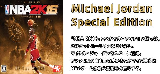 「Michael Jordan Special Edition  NBA 2K16」スペシャルエディション版では、バスケットボール殿堂入りを祝し、マイケル・ジョーダンをカバーに起用。ファンにより自由度の高いカスタマイズ機能とNBAゲーム体験の真髄をお届けする。